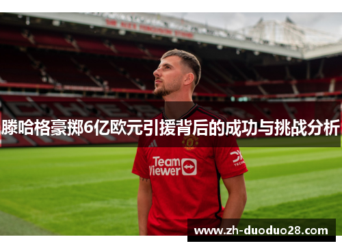 滕哈格豪掷6亿欧元引援背后的成功与挑战分析 滕哈格豪掷6亿欧元引援背后的成功与挑战分析