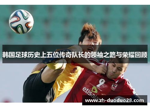 韩国足球历史上五位传奇队长的领袖之路与荣耀回顾