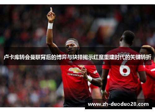 卢卡库转会曼联背后的博弈与抉择揭示红魔重建时代的关键转折 卢卡库转会曼联背后的博弈与抉择揭示红魔重建时代的关键转折