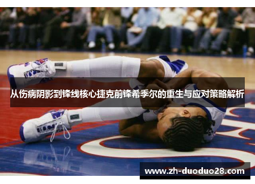 从伤病阴影到锋线核心捷克前锋希季尔的重生与应对策略解析 从伤病阴影到锋线核心捷克前锋希季尔的重生与应对策略解析