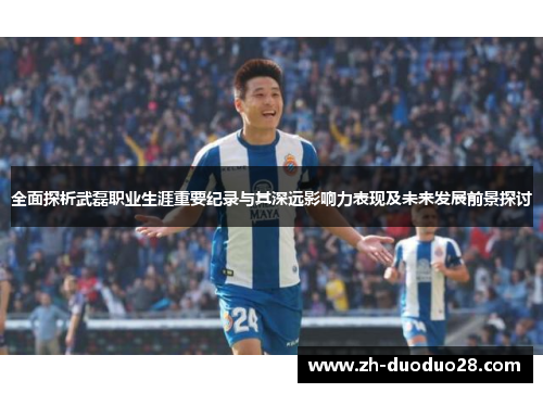 全面探析武磊职业生涯重要纪录与其深远影响力表现及未来发展前景探讨