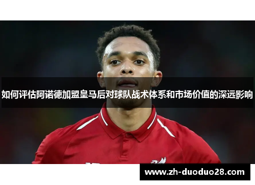 如何评估阿诺德加盟皇马后对球队战术体系和市场价值的深远影响