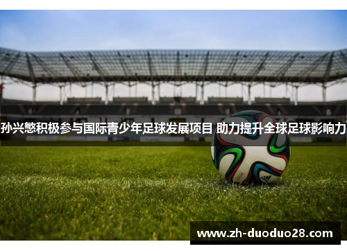 孙兴慜积极参与国际青少年足球发展项目 助力提升全球足球影响力 孙兴慜积极参与国际青少年足球发展项目 助力提升全球足球影响力