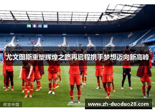 尤文图斯重塑辉煌之路再启程携手梦想迈向新高峰 尤文图斯重塑辉煌之路再启程携手梦想迈向新高峰