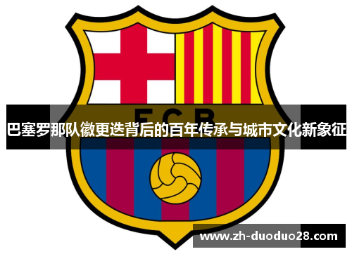 巴塞罗那队徽更迭背后的百年传承与城市文化新象征 巴塞罗那队徽更迭背后的百年传承与城市文化新象征