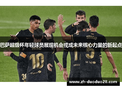 巴萨超级杯年轻球员展现机会或成未来核心力量的新起点