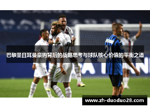 巴黎圣日耳曼豪购背后的战略思考与球队核心价值的平衡之道