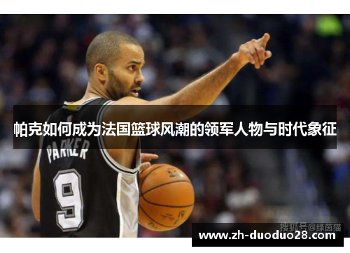 帕克如何成为法国篮球风潮的领军人物与时代象征 帕克如何成为法国篮球风潮的领军人物与时代象征