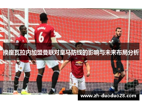 换座瓦拉内加盟曼联对皇马防线的影响与未来布局分析